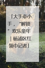 大手牵小手，“解锁”欢乐童年｜杨浦区红领巾记者