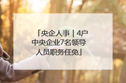 央企人事｜4户中央企业7名领导人员职务任免