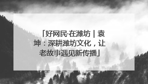 好网民·在潍坊｜袁坤：深耕潍坊文化，让老故事遇见新传播
