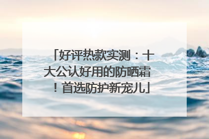 好评热款实测：十大公认好用的防晒霜！首选防护新宠儿