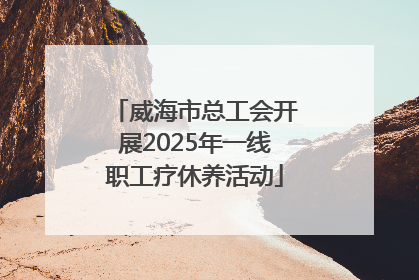 威海市总工会开展2025年一线职工疗休养活动