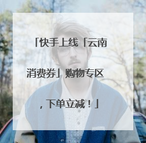 快手上线「云南消费券」购物专区，下单立减！