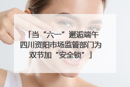当“六一”邂逅端午 四川资阳市场监管部门为双节加“安全锁”