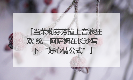 当茉莉芬芳撞上音浪狂欢 统一阿萨姆在长沙写下 “好心情公式”