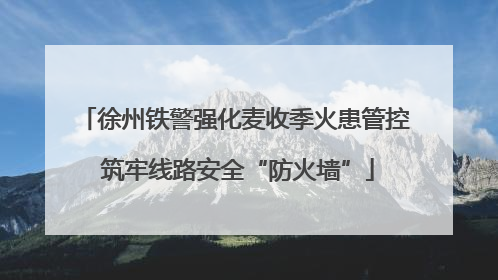 徐州铁警强化麦收季火患管控 筑牢线路安全“防火墙”