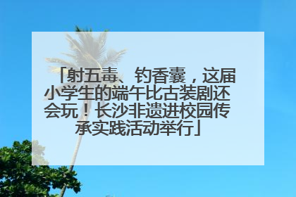 射五毒、钓香囊，这届小学生的端午比古装剧还会玩！长沙非遗进校园传承实践活动举行