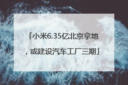 小米6.35亿北京拿地，或建设汽车工厂三期