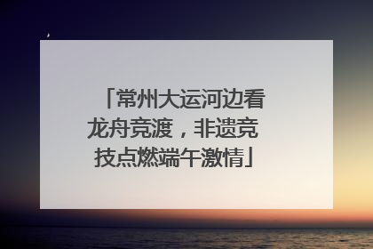 常州大运河边看龙舟竞渡，非遗竞技点燃端午激情