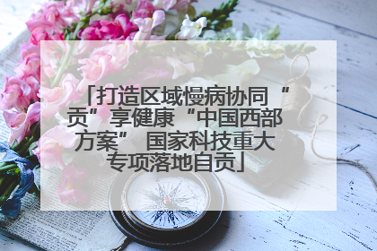 打造区域慢病协同“贡”享健康“中国西部方案” 国家科技重大专项落地自贡