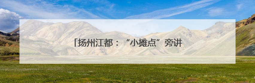 扬州江都：“小摊点”旁讲政策 “小爬爬”上话民生