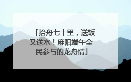 抬舟七十里，送饭又送水！麻阳端午全民参与的龙舟情