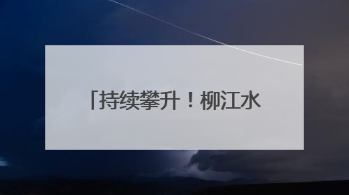 持续攀升！柳江水位已出现复涨，洪峰水位最新预测