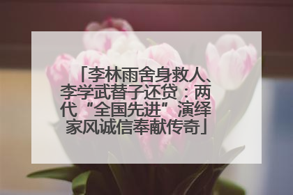 李林雨舍身救人、李学武替子还贷：两代“全国先进”演绎家风诚信奉献传奇