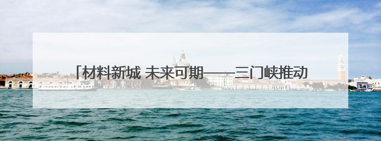 材料新城 未来可期——三门峡推动资源型城市向创新型城市转型纪实