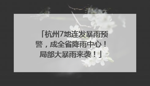 杭州7地连发暴雨预警，成全省降雨中心！局部大暴雨来袭！