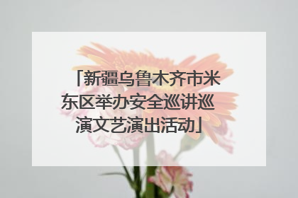 新疆乌鲁木齐市米东区举办安全巡讲巡演文艺演出活动
