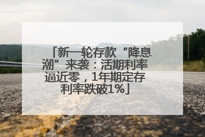 新一轮存款“降息潮”来袭：活期利率逼近零，1年期定存利率跌破1%