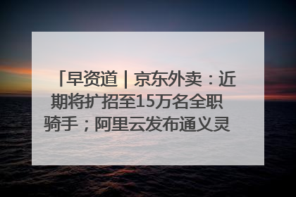 早资道｜京东外卖：近期将扩招至15万名全职骑手；阿里云发布通义灵码AI IDE