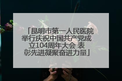 昆明市第一人民医院举行庆祝中国共产党成立104周年大会 表彰先进凝聚奋进力量