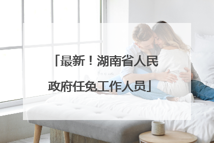 最新！湖南省人民政府任免工作人员