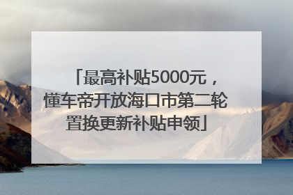 最高补贴5000元，懂车帝开放海口市第二轮置换更新补贴申领