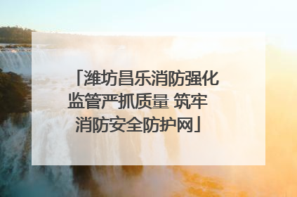 潍坊昌乐消防强化监管严抓质量 筑牢消防安全防护网