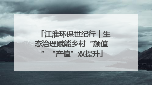 江淮环保世纪行｜生态治理赋能乡村“颜值”“产值”双提升