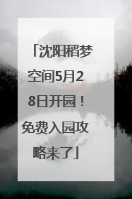 沈阳稻梦空间5月28日开园！免费入园攻略来了