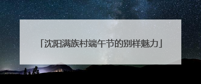 沈阳满族村端午节的别样魅力