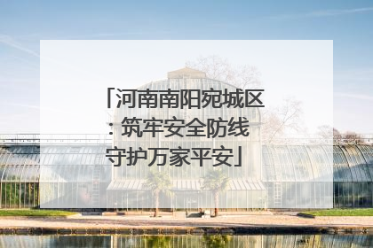河南南阳宛城区：筑牢安全防线 守护万家平安