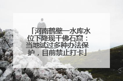 河南鹤壁一水库水位下降现千佛石窟：当地试过多种办法保护，目前禁止打卡