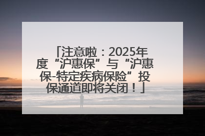 注意啦：2025年度“沪惠保”与“沪惠保-特定疾病保险”投保通道即将关闭！