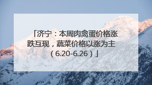济宁：本周肉禽蛋价格涨跌互现，蔬菜价格以涨为主（6.20-6.26）