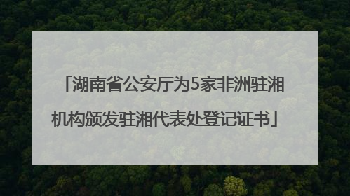 湖南省公安厅为5家非洲驻湘机构颁发驻湘代表处登记证书