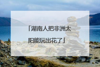 湖南人把非洲太阳能玩出花了