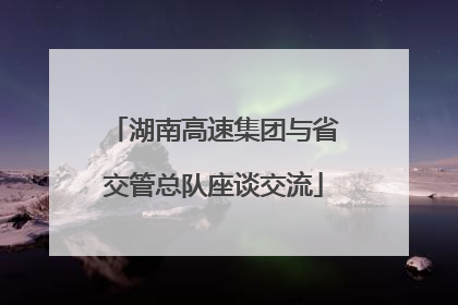 湖南高速集团与省交管总队座谈交流