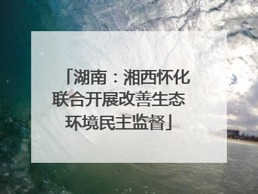 湖南：湘西怀化联合开展改善生态环境民主监督