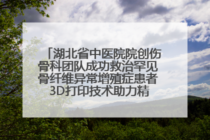 湖北省中医院院创伤骨科团队成功救治罕见骨纤维异常增殖症患者 3D打印技术助力精准矫形手术
