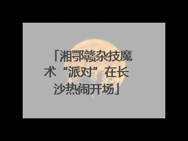 湘鄂赣杂技魔术“派对”在长沙热闹开场