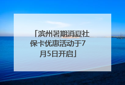 滨州暑期消夏社保卡优惠活动于7月5日开启