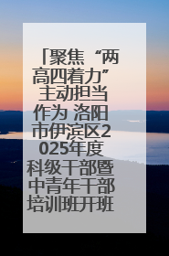 聚焦“两高四着力” 主动担当作为 洛阳市伊滨区2025年度科级干部暨中青年干部培训班开班