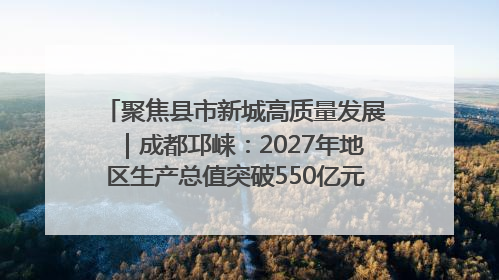 聚焦县市新城高质量发展｜成都邛崃：2027年地区生产总值突破550亿元、建成五百亿级园区