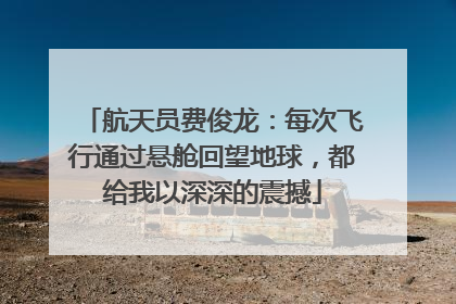 航天员费俊龙：每次飞行通过悬舱回望地球，都给我以深深的震撼