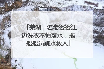 芜湖一名老婆婆江边洗衣不慎落水，拖船船员跳水救人