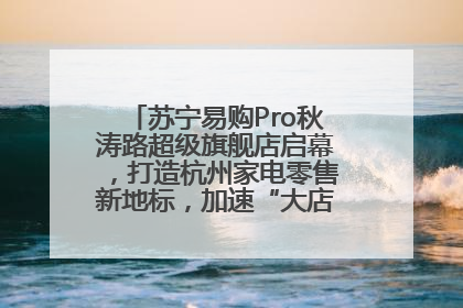 苏宁易购Pro秋涛路超级旗舰店启幕，打造杭州家电零售新地标，加速“大店攻略”全省布局