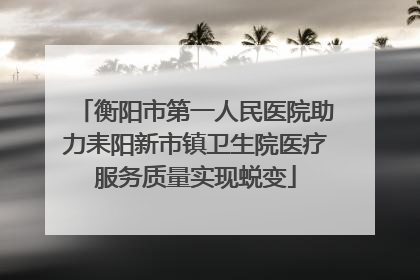 衡阳市第一人民医院助力耒阳新市镇卫生院医疗服务质量实现蜕变