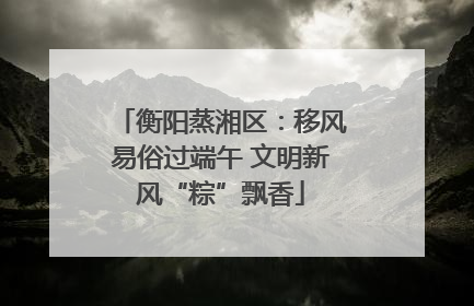 衡阳蒸湘区：移风易俗过端午 文明新风“粽”飘香