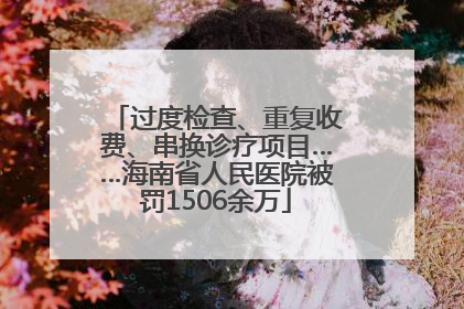 过度检查、重复收费、串换诊疗项目……海南省人民医院被罚1506余万