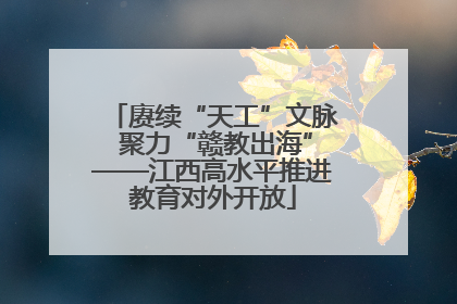 赓续“天工”文脉 聚力“赣教出海”——江西高水平推进教育对外开放