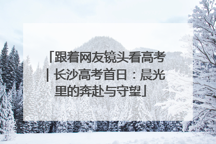 跟着网友镜头看高考｜长沙高考首日：晨光里的奔赴与守望